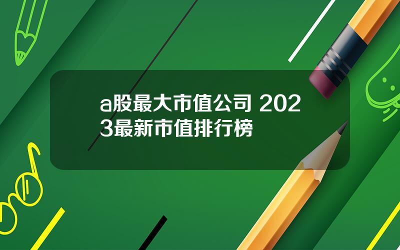 a股最大市值公司 2023最新市值排行榜